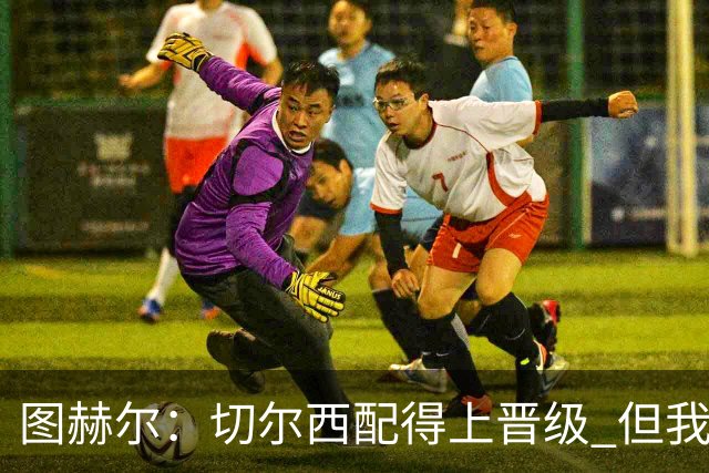 图赫尔：切尔西配得上晋级 但我们犯下太多错误